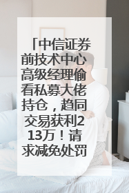 中信证券前技术中心高级经理偷看私募大佬持仓，趋同交易获利213万！请求减免处罚无效，被罚没426万