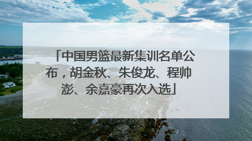 中国男篮最新集训名单公布，胡金秋、朱俊龙、程帅澎、余嘉豪再次入选