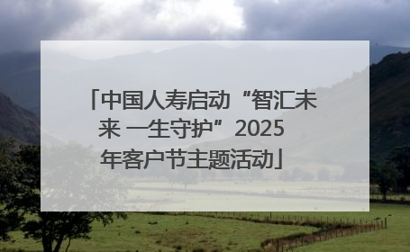 中国人寿启动“智汇未来 一生守护”2025年客户节主题活动