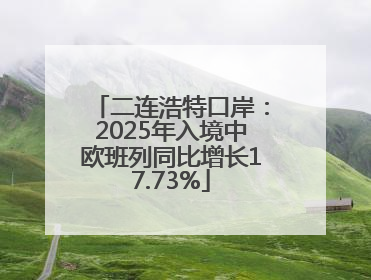 二连浩特口岸：2025年入境中欧班列同比增长17.73%
