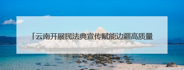 云南开展民法典宣传赋能边疆高质量发展 法治种子在云岭大地生根发芽