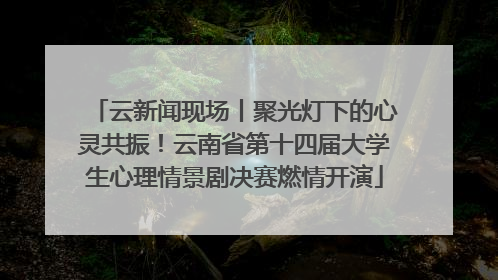 云新闻现场丨聚光灯下的心灵共振！云南省第十四届大学生心理情景剧决赛燃情开演