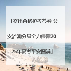 交出合格护考答卷 公安浐灞分局全力保障2025年高考平安圆满