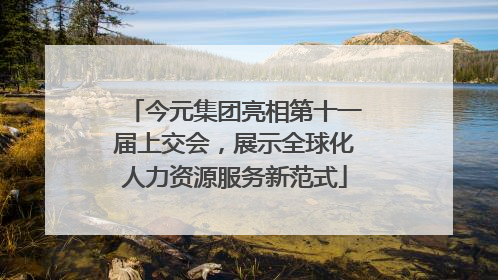 今元集团亮相第十一届上交会，展示全球化人力资源服务新范式