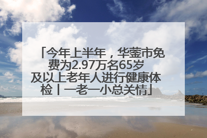 今年上半年，华蓥市免费为2.97万名65岁及以上老年人进行健康体检丨一老一小总关情