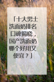 十大男士洗面奶排名口碑揭晓，国产洗面奶哪个好用又便宜？