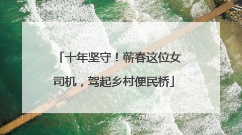 十年坚守！蕲春这位女司机，驾起乡村便民桥