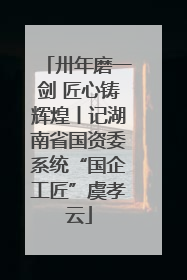 卅年磨一剑 匠心铸辉煌丨记湖南省国资委系统“国企工匠”虞孝云