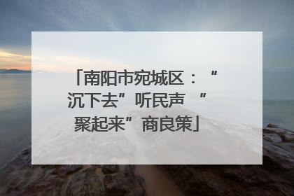 南阳市宛城区：“沉下去”听民声 “聚起来”商良策