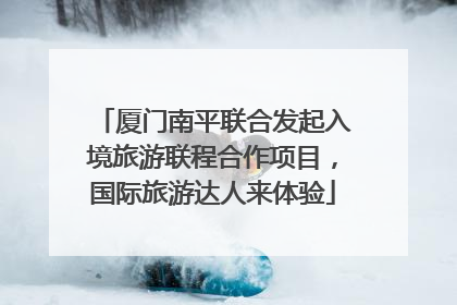 厦门南平联合发起入境旅游联程合作项目，国际旅游达人来体验