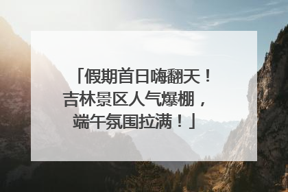 假期首日嗨翻天！吉林景区人气爆棚，端午氛围拉满！
