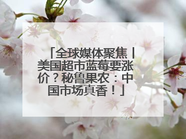 全球媒体聚焦丨美国超市蓝莓要涨价？秘鲁果农：中国市场真香！