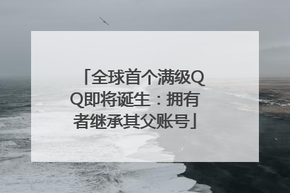 全球首个满级QQ即将诞生：拥有者继承其父账号
