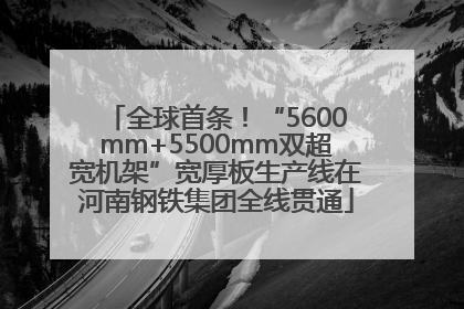 全球首条！“5600mm+5500mm双超宽机架”宽厚板生产线在河南钢铁集团全线贯通