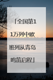 全国第11万列中欧班列从青岛鸣笛启程