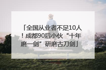 全国从业者不足10人！成都90后小伙“十年磨一剑”研磨古刀剑