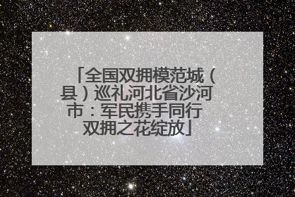 全国双拥模范城（县）巡礼河北省沙河市：军民携手同行 双拥之花绽放