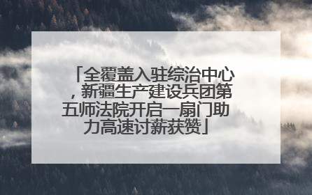 全覆盖入驻综治中心，新疆生产建设兵团第五师法院开启一扇门助力高速讨薪获赞