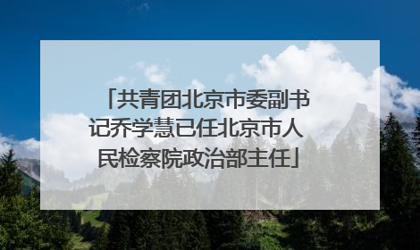 共青团北京市委副书记乔学慧已任北京市人民检察院政治部主任