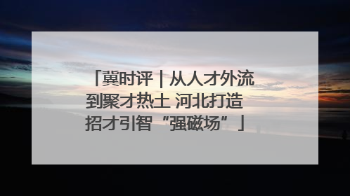 冀时评｜从人才外流到聚才热土 河北打造招才引智“强磁场”