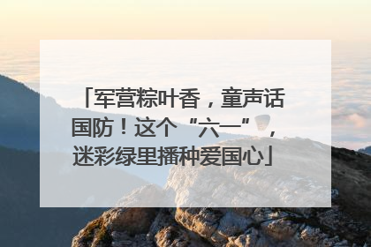 军营粽叶香，童声话国防！这个“六一”，迷彩绿里播种爱国心