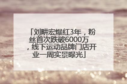 刘畊宏爆红3年，粉丝首次跌破6000万，线下运动品牌门店开业一周实景曝光
