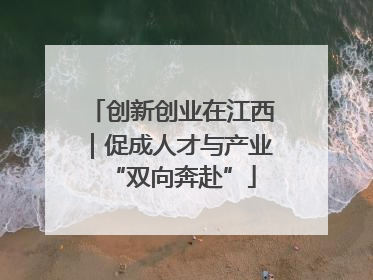 创新创业在江西｜促成人才与产业“双向奔赴”