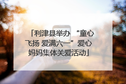 利津县举办 “童心飞扬 爱满六一”爱心妈妈集体关爱活动