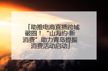 助推电商直播跨域破圈！“山海约·新消费”助力青岛提振消费活动启动