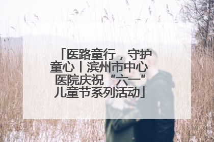 医路童行，守护童心丨滨州市中心医院庆祝“六一”儿童节系列活动