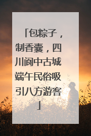 包粽子，制香囊，四川阆中古城端午民俗吸引八方游客