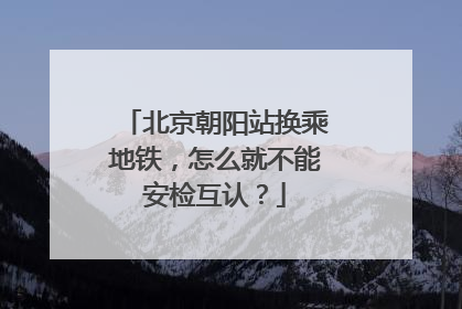 北京朝阳站换乘地铁，怎么就不能安检互认？