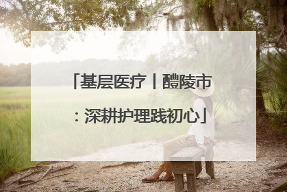 基层医疗丨醴陵市：深耕护理践初心