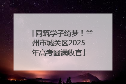 同筑学子绮梦！兰州市城关区2025年高考圆满收官