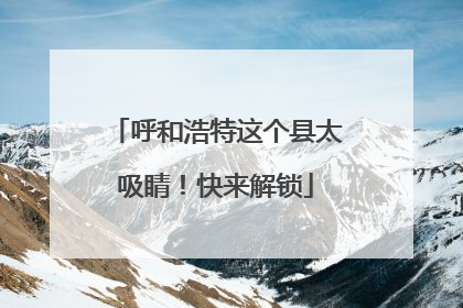 呼和浩特这个县太吸睛！快来解锁