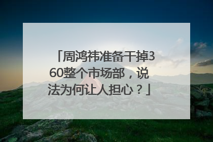 周鸿祎准备干掉360整个市场部，说法为何让人担心？