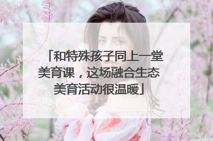 和特殊孩子同上一堂美育课，这场融合生态美育活动很温暖