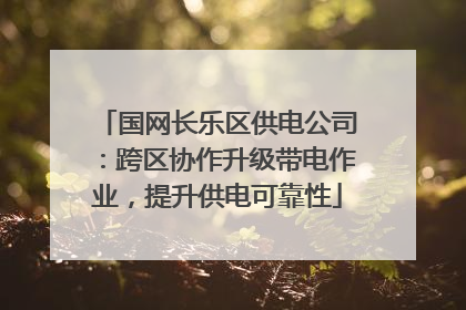 国网长乐区供电公司：跨区协作升级带电作业，提升供电可靠性