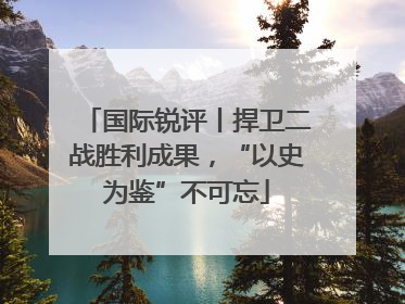 国际锐评丨捍卫二战胜利成果，“以史为鉴”不可忘