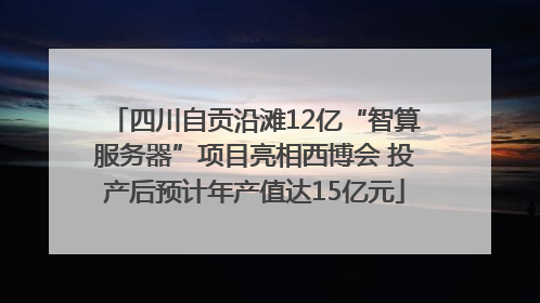 四川自贡沿滩12亿“智算服务器”项目亮相西博会 投产后预计年产值达15亿元