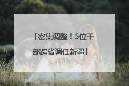 密集调整！5位干部跨省调任新疆