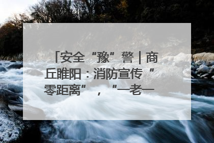 安全“豫”警｜商丘睢阳：消防宣传“零距离”，“一老一小”同守护