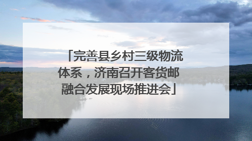 完善县乡村三级物流体系，济南召开客货邮融合发展现场推进会