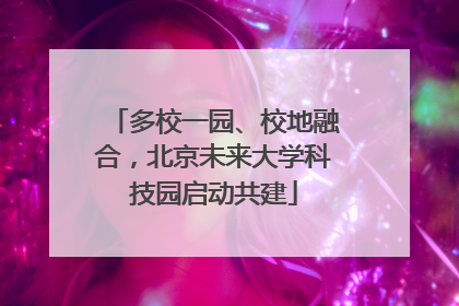 多校一园、校地融合，北京未来大学科技园启动共建