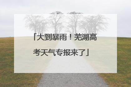大到暴雨！芜湖高考天气专报来了
