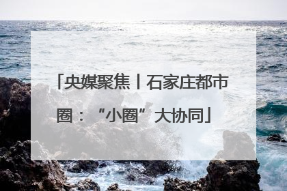 央媒聚焦丨石家庄都市圈：“小圈”大协同