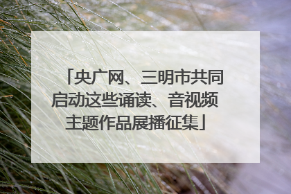 央广网、三明市共同启动这些诵读、音视频主题作品展播征集