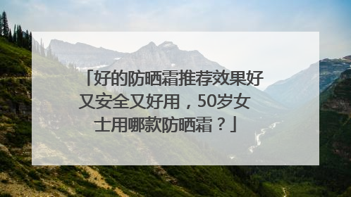 好的防晒霜推荐效果好又安全又好用，50岁女士用哪款防晒霜？