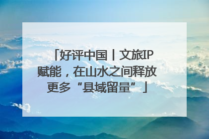 好评中国丨文旅IP赋能，在山水之间释放更多“县域留量”