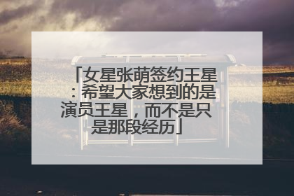 女星张萌签约王星：希望大家想到的是演员王星，而不是只是那段经历